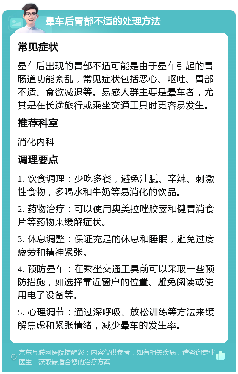 晕车后胃部不适的处理方法 常见症状 晕车后出现的胃部不适可能是由于晕车引起的胃肠道功能紊乱，常见症状包括恶心、呕吐、胃部不适、食欲减退等。易感人群主要是晕车者，尤其是在长途旅行或乘坐交通工具时更容易发生。 推荐科室 消化内科 调理要点 1. 饮食调理：少吃多餐，避免油腻、辛辣、刺激性食物，多喝水和牛奶等易消化的饮品。 2. 药物治疗：可以使用奥美拉唑胶囊和健胃消食片等药物来缓解症状。 3. 休息调整：保证充足的休息和睡眠，避免过度疲劳和精神紧张。 4. 预防晕车：在乘坐交通工具前可以采取一些预防措施，如选择靠近窗户的位置、避免阅读或使用电子设备等。 5. 心理调节：通过深呼吸、放松训练等方法来缓解焦虑和紧张情绪，减少晕车的发生率。