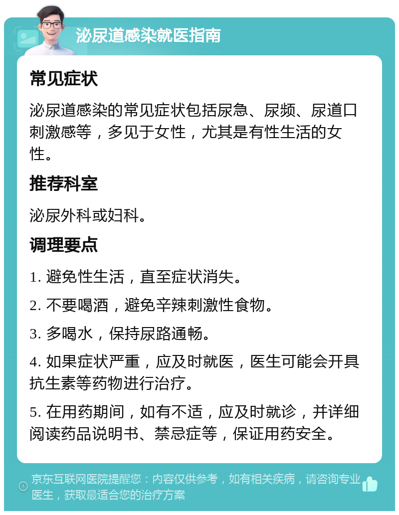 泌尿道感染就医指南 常见症状 泌尿道感染的常见症状包括尿急、尿频、尿道口刺激感等，多见于女性，尤其是有性生活的女性。 推荐科室 泌尿外科或妇科。 调理要点 1. 避免性生活，直至症状消失。 2. 不要喝酒，避免辛辣刺激性食物。 3. 多喝水，保持尿路通畅。 4. 如果症状严重，应及时就医，医生可能会开具抗生素等药物进行治疗。 5. 在用药期间，如有不适，应及时就诊，并详细阅读药品说明书、禁忌症等，保证用药安全。