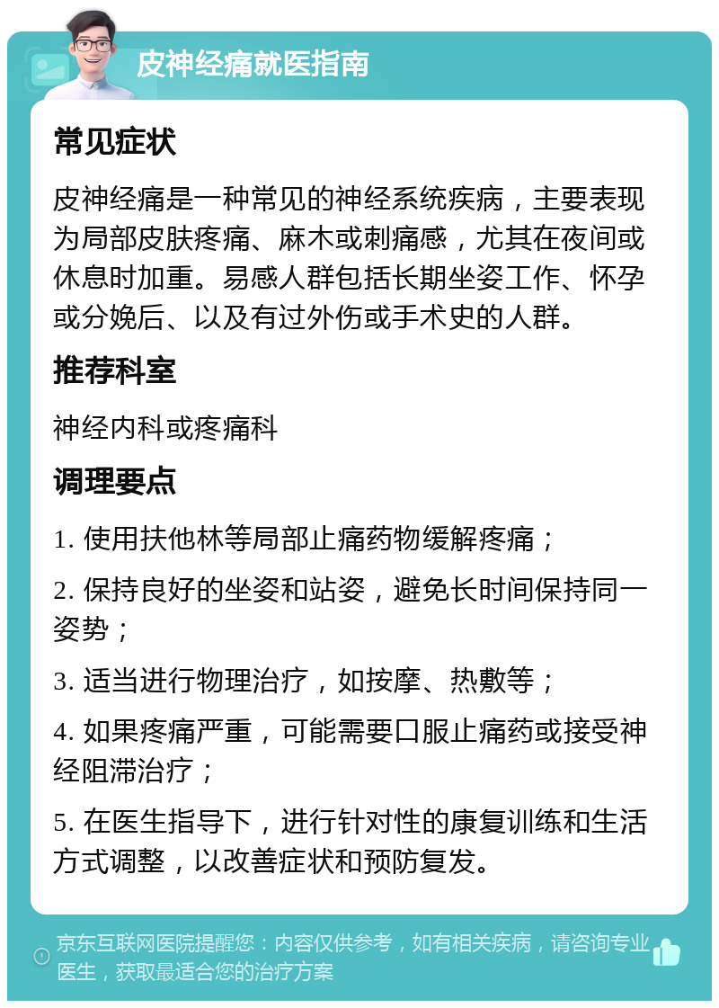 皮神经痛就医指南 常见症状 皮神经痛是一种常见的神经系统疾病，主要表现为局部皮肤疼痛、麻木或刺痛感，尤其在夜间或休息时加重。易感人群包括长期坐姿工作、怀孕或分娩后、以及有过外伤或手术史的人群。 推荐科室 神经内科或疼痛科 调理要点 1. 使用扶他林等局部止痛药物缓解疼痛； 2. 保持良好的坐姿和站姿，避免长时间保持同一姿势； 3. 适当进行物理治疗，如按摩、热敷等； 4. 如果疼痛严重，可能需要口服止痛药或接受神经阻滞治疗； 5. 在医生指导下，进行针对性的康复训练和生活方式调整，以改善症状和预防复发。