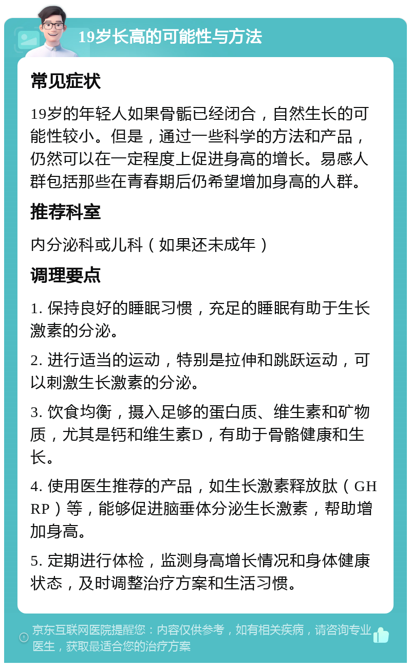 19岁长高的可能性与方法 常见症状 19岁的年轻人如果骨骺已经闭合，自然生长的可能性较小。但是，通过一些科学的方法和产品，仍然可以在一定程度上促进身高的增长。易感人群包括那些在青春期后仍希望增加身高的人群。 推荐科室 内分泌科或儿科（如果还未成年） 调理要点 1. 保持良好的睡眠习惯，充足的睡眠有助于生长激素的分泌。 2. 进行适当的运动，特别是拉伸和跳跃运动，可以刺激生长激素的分泌。 3. 饮食均衡，摄入足够的蛋白质、维生素和矿物质，尤其是钙和维生素D，有助于骨骼健康和生长。 4. 使用医生推荐的产品，如生长激素释放肽（GHRP）等，能够促进脑垂体分泌生长激素，帮助增加身高。 5. 定期进行体检，监测身高增长情况和身体健康状态，及时调整治疗方案和生活习惯。