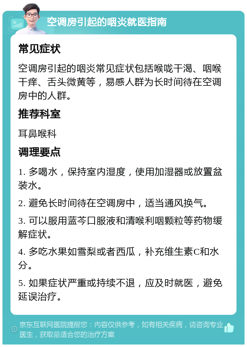 空调房引起的咽炎就医指南 常见症状 空调房引起的咽炎常见症状包括喉咙干渴、咽喉干痒、舌头微黄等，易感人群为长时间待在空调房中的人群。 推荐科室 耳鼻喉科 调理要点 1. 多喝水，保持室内湿度，使用加湿器或放置盆装水。 2. 避免长时间待在空调房中，适当通风换气。 3. 可以服用蓝芩口服液和清喉利咽颗粒等药物缓解症状。 4. 多吃水果如雪梨或者西瓜，补充维生素C和水分。 5. 如果症状严重或持续不退，应及时就医，避免延误治疗。