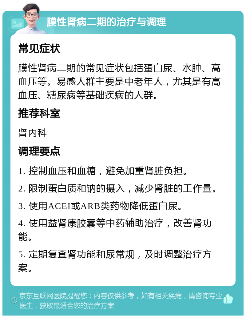 膜性肾病二期的治疗与调理 常见症状 膜性肾病二期的常见症状包括蛋白尿、水肿、高血压等。易感人群主要是中老年人，尤其是有高血压、糖尿病等基础疾病的人群。 推荐科室 肾内科 调理要点 1. 控制血压和血糖，避免加重肾脏负担。 2. 限制蛋白质和钠的摄入，减少肾脏的工作量。 3. 使用ACEI或ARB类药物降低蛋白尿。 4. 使用益肾康胶囊等中药辅助治疗，改善肾功能。 5. 定期复查肾功能和尿常规，及时调整治疗方案。