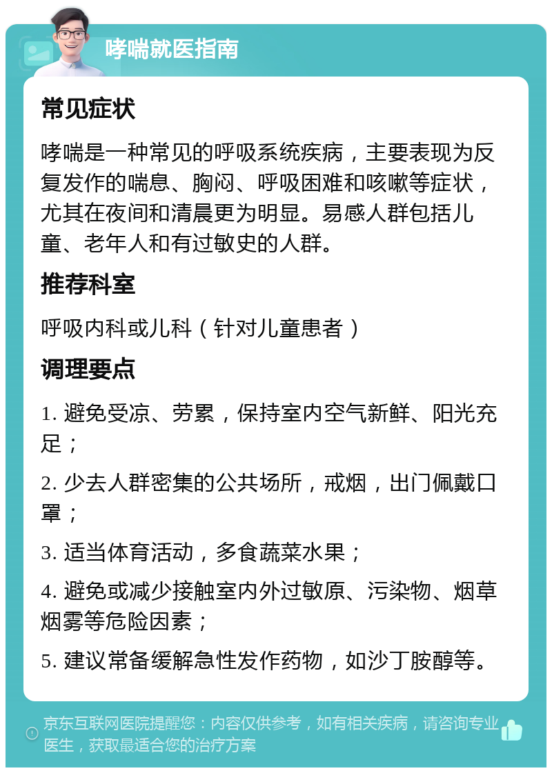 哮喘就医指南 常见症状 哮喘是一种常见的呼吸系统疾病，主要表现为反复发作的喘息、胸闷、呼吸困难和咳嗽等症状，尤其在夜间和清晨更为明显。易感人群包括儿童、老年人和有过敏史的人群。 推荐科室 呼吸内科或儿科（针对儿童患者） 调理要点 1. 避免受凉、劳累，保持室内空气新鲜、阳光充足； 2. 少去人群密集的公共场所，戒烟，出门佩戴口罩； 3. 适当体育活动，多食蔬菜水果； 4. 避免或减少接触室内外过敏原、污染物、烟草烟雾等危险因素； 5. 建议常备缓解急性发作药物，如沙丁胺醇等。