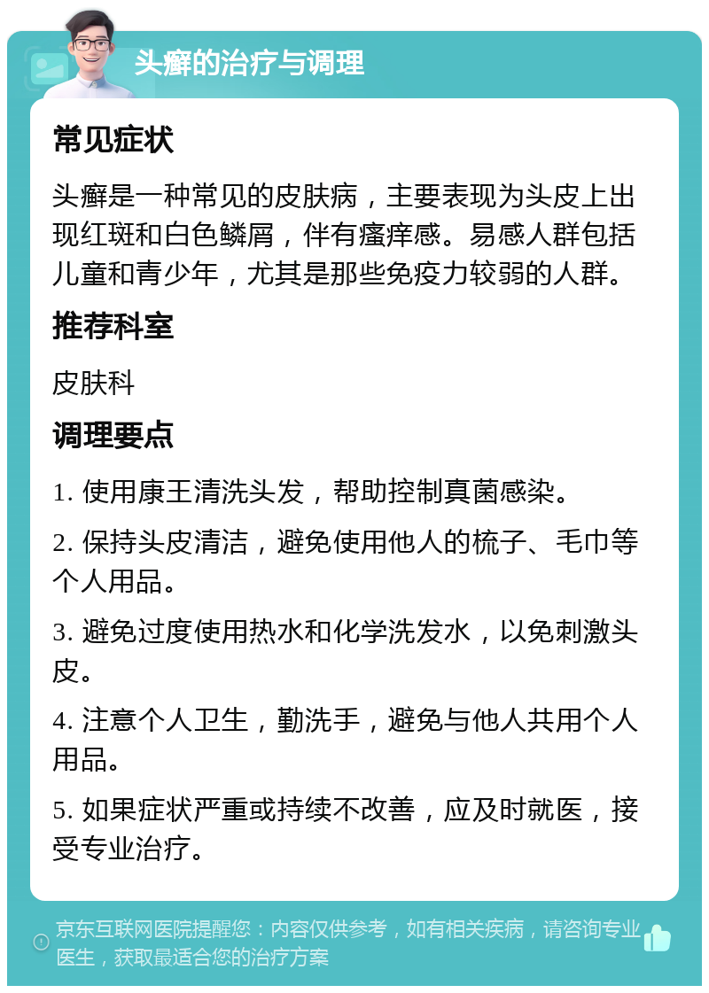 头癣的治疗与调理 常见症状 头癣是一种常见的皮肤病，主要表现为头皮上出现红斑和白色鳞屑，伴有瘙痒感。易感人群包括儿童和青少年，尤其是那些免疫力较弱的人群。 推荐科室 皮肤科 调理要点 1. 使用康王清洗头发，帮助控制真菌感染。 2. 保持头皮清洁，避免使用他人的梳子、毛巾等个人用品。 3. 避免过度使用热水和化学洗发水，以免刺激头皮。 4. 注意个人卫生，勤洗手，避免与他人共用个人用品。 5. 如果症状严重或持续不改善，应及时就医，接受专业治疗。