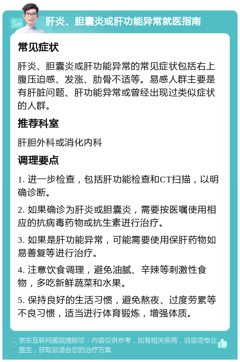 肝炎、胆囊炎或肝功能异常就医指南 常见症状 肝炎、胆囊炎或肝功能异常的常见症状包括右上腹压迫感、发涨、肋骨不适等。易感人群主要是有肝脏问题、肝功能异常或曾经出现过类似症状的人群。 推荐科室 肝胆外科或消化内科 调理要点 1. 进一步检查，包括肝功能检查和CT扫描，以明确诊断。 2. 如果确诊为肝炎或胆囊炎，需要按医嘱使用相应的抗病毒药物或抗生素进行治疗。 3. 如果是肝功能异常，可能需要使用保肝药物如易善复等进行治疗。 4. 注意饮食调理，避免油腻、辛辣等刺激性食物，多吃新鲜蔬菜和水果。 5. 保持良好的生活习惯，避免熬夜、过度劳累等不良习惯，适当进行体育锻炼，增强体质。