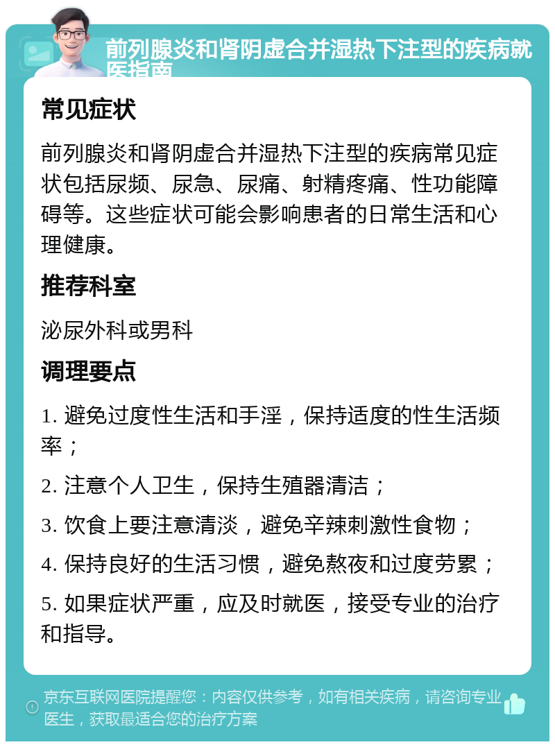 前列腺炎和肾阴虚合并湿热下注型的疾病就医指南 常见症状 前列腺炎和肾阴虚合并湿热下注型的疾病常见症状包括尿频、尿急、尿痛、射精疼痛、性功能障碍等。这些症状可能会影响患者的日常生活和心理健康。 推荐科室 泌尿外科或男科 调理要点 1. 避免过度性生活和手淫，保持适度的性生活频率； 2. 注意个人卫生，保持生殖器清洁； 3. 饮食上要注意清淡，避免辛辣刺激性食物； 4. 保持良好的生活习惯，避免熬夜和过度劳累； 5. 如果症状严重，应及时就医，接受专业的治疗和指导。