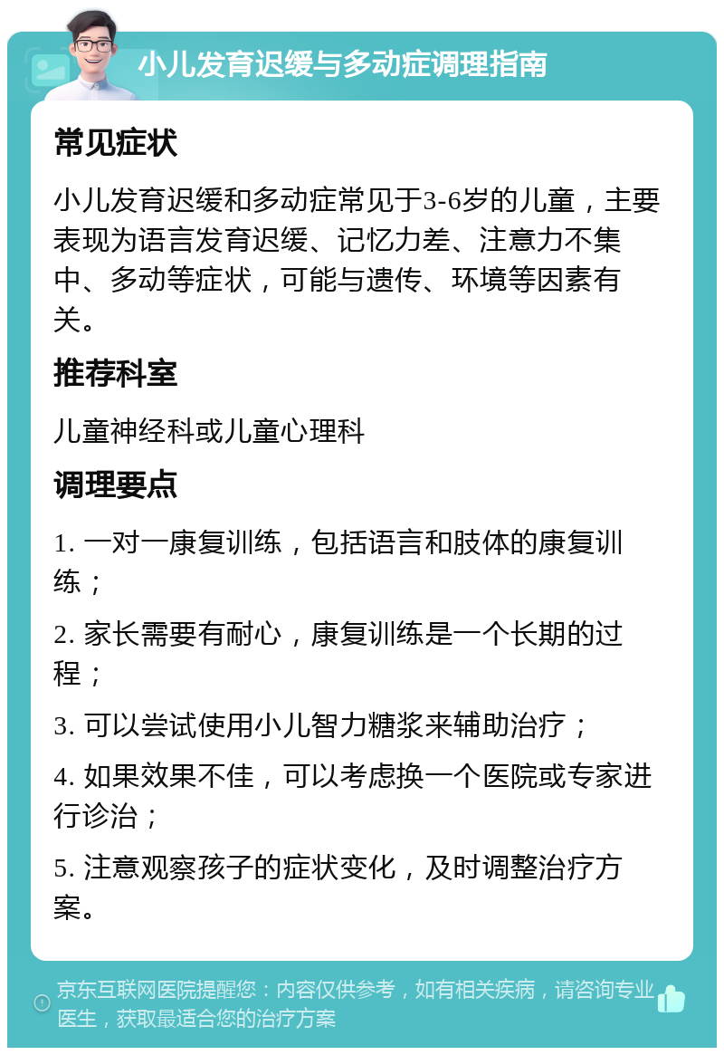 小儿发育迟缓与多动症调理指南 常见症状 小儿发育迟缓和多动症常见于3-6岁的儿童，主要表现为语言发育迟缓、记忆力差、注意力不集中、多动等症状，可能与遗传、环境等因素有关。 推荐科室 儿童神经科或儿童心理科 调理要点 1. 一对一康复训练，包括语言和肢体的康复训练； 2. 家长需要有耐心，康复训练是一个长期的过程； 3. 可以尝试使用小儿智力糖浆来辅助治疗； 4. 如果效果不佳，可以考虑换一个医院或专家进行诊治； 5. 注意观察孩子的症状变化，及时调整治疗方案。