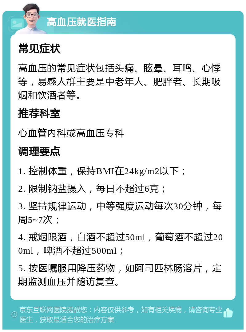 高血压就医指南 常见症状 高血压的常见症状包括头痛、眩晕、耳鸣、心悸等，易感人群主要是中老年人、肥胖者、长期吸烟和饮酒者等。 推荐科室 心血管内科或高血压专科 调理要点 1. 控制体重，保持BMI在24kg/m2以下； 2. 限制钠盐摄入，每日不超过6克； 3. 坚持规律运动，中等强度运动每次30分钟，每周5~7次； 4. 戒烟限酒，白酒不超过50ml，葡萄酒不超过200ml，啤酒不超过500ml； 5. 按医嘱服用降压药物，如阿司匹林肠溶片，定期监测血压并随访复查。