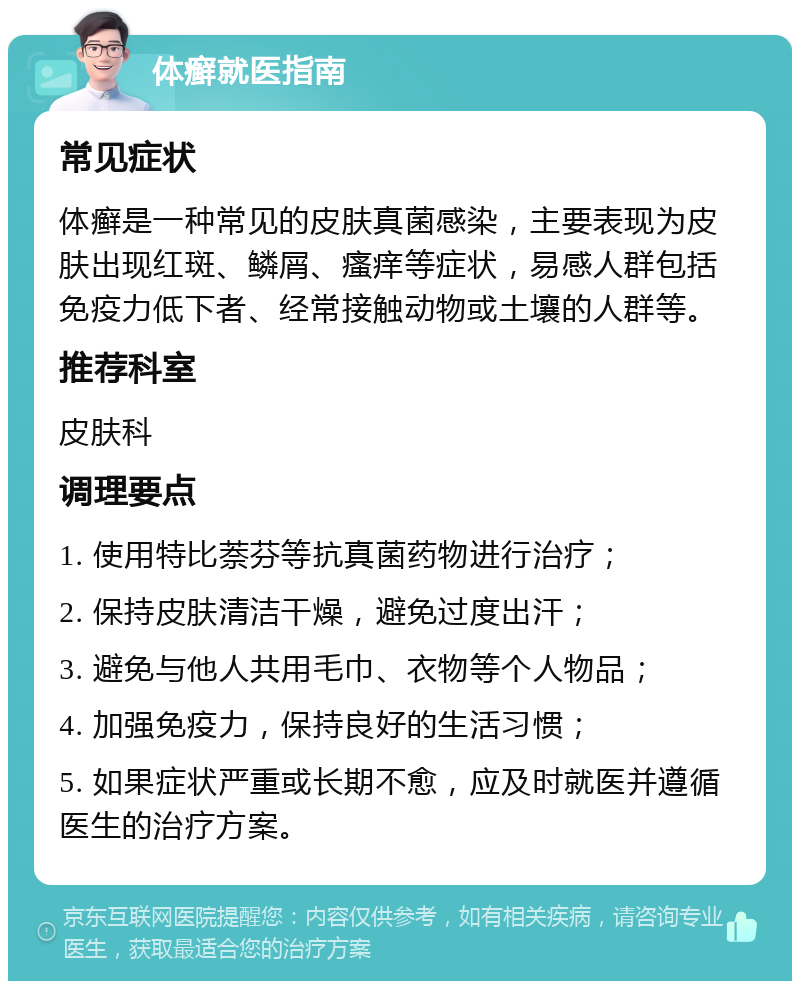 体癣就医指南 常见症状 体癣是一种常见的皮肤真菌感染，主要表现为皮肤出现红斑、鳞屑、瘙痒等症状，易感人群包括免疫力低下者、经常接触动物或土壤的人群等。 推荐科室 皮肤科 调理要点 1. 使用特比萘芬等抗真菌药物进行治疗； 2. 保持皮肤清洁干燥，避免过度出汗； 3. 避免与他人共用毛巾、衣物等个人物品； 4. 加强免疫力，保持良好的生活习惯； 5. 如果症状严重或长期不愈，应及时就医并遵循医生的治疗方案。