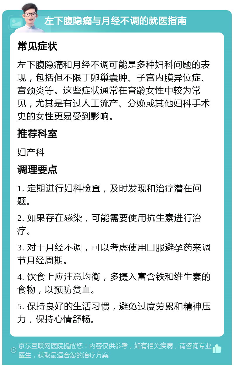 左下腹隐痛与月经不调的就医指南 常见症状 左下腹隐痛和月经不调可能是多种妇科问题的表现，包括但不限于卵巢囊肿、子宫内膜异位症、宫颈炎等。这些症状通常在育龄女性中较为常见，尤其是有过人工流产、分娩或其他妇科手术史的女性更易受到影响。 推荐科室 妇产科 调理要点 1. 定期进行妇科检查，及时发现和治疗潜在问题。 2. 如果存在感染，可能需要使用抗生素进行治疗。 3. 对于月经不调，可以考虑使用口服避孕药来调节月经周期。 4. 饮食上应注意均衡，多摄入富含铁和维生素的食物，以预防贫血。 5. 保持良好的生活习惯，避免过度劳累和精神压力，保持心情舒畅。