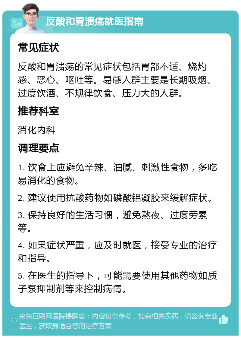 反酸和胃溃疡就医指南 常见症状 反酸和胃溃疡的常见症状包括胃部不适、烧灼感、恶心、呕吐等。易感人群主要是长期吸烟、过度饮酒、不规律饮食、压力大的人群。 推荐科室 消化内科 调理要点 1. 饮食上应避免辛辣、油腻、刺激性食物，多吃易消化的食物。 2. 建议使用抗酸药物如磷酸铝凝胶来缓解症状。 3. 保持良好的生活习惯，避免熬夜、过度劳累等。 4. 如果症状严重，应及时就医，接受专业的治疗和指导。 5. 在医生的指导下，可能需要使用其他药物如质子泵抑制剂等来控制病情。