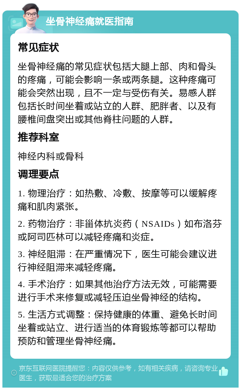 坐骨神经痛就医指南 常见症状 坐骨神经痛的常见症状包括大腿上部、肉和骨头的疼痛，可能会影响一条或两条腿。这种疼痛可能会突然出现，且不一定与受伤有关。易感人群包括长时间坐着或站立的人群、肥胖者、以及有腰椎间盘突出或其他脊柱问题的人群。 推荐科室 神经内科或骨科 调理要点 1. 物理治疗：如热敷、冷敷、按摩等可以缓解疼痛和肌肉紧张。 2. 药物治疗：非甾体抗炎药（NSAIDs）如布洛芬或阿司匹林可以减轻疼痛和炎症。 3. 神经阻滞：在严重情况下，医生可能会建议进行神经阻滞来减轻疼痛。 4. 手术治疗：如果其他治疗方法无效，可能需要进行手术来修复或减轻压迫坐骨神经的结构。 5. 生活方式调整：保持健康的体重、避免长时间坐着或站立、进行适当的体育锻炼等都可以帮助预防和管理坐骨神经痛。