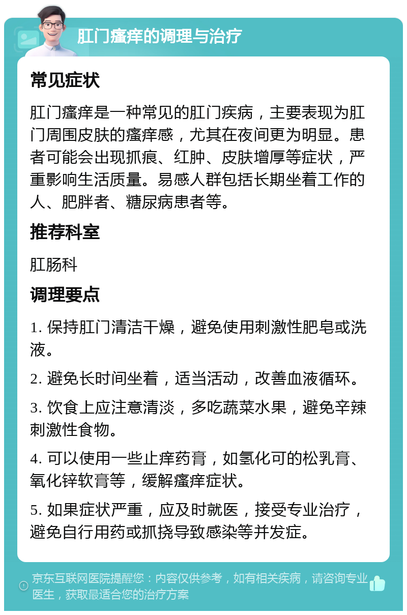 肛门瘙痒的调理与治疗 常见症状 肛门瘙痒是一种常见的肛门疾病，主要表现为肛门周围皮肤的瘙痒感，尤其在夜间更为明显。患者可能会出现抓痕、红肿、皮肤增厚等症状，严重影响生活质量。易感人群包括长期坐着工作的人、肥胖者、糖尿病患者等。 推荐科室 肛肠科 调理要点 1. 保持肛门清洁干燥，避免使用刺激性肥皂或洗液。 2. 避免长时间坐着，适当活动，改善血液循环。 3. 饮食上应注意清淡，多吃蔬菜水果，避免辛辣刺激性食物。 4. 可以使用一些止痒药膏，如氢化可的松乳膏、氧化锌软膏等，缓解瘙痒症状。 5. 如果症状严重，应及时就医，接受专业治疗，避免自行用药或抓挠导致感染等并发症。