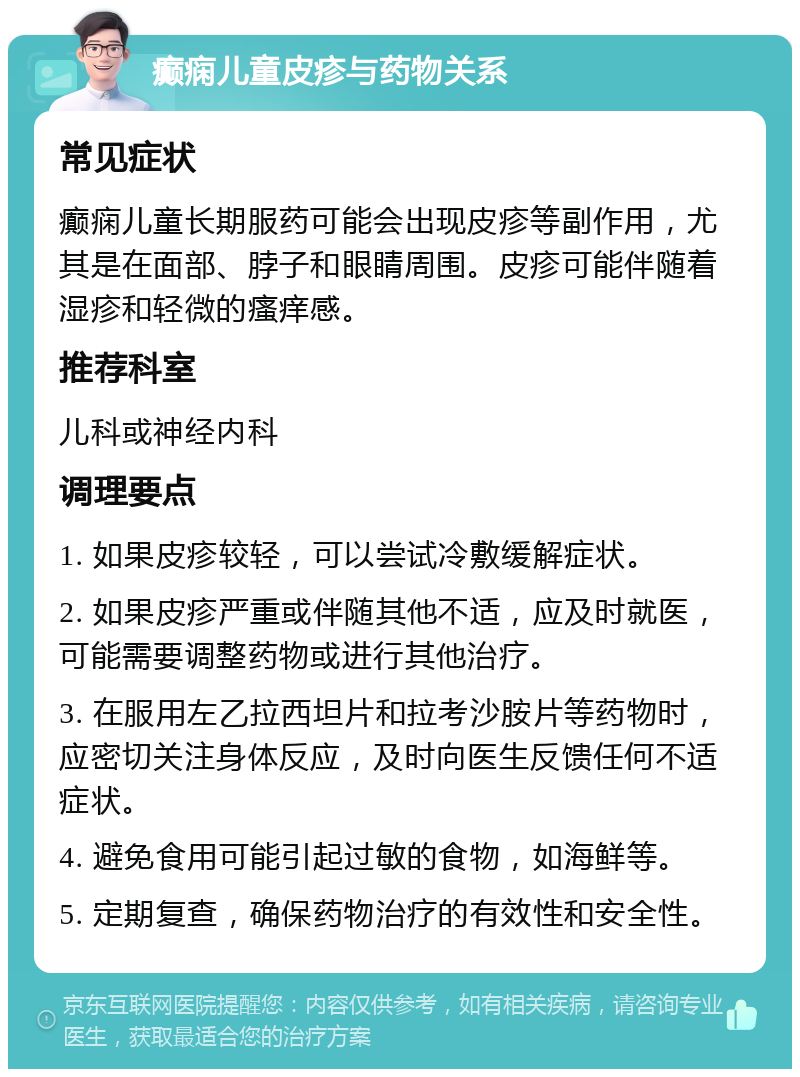 癫痫儿童皮疹与药物关系 常见症状 癫痫儿童长期服药可能会出现皮疹等副作用，尤其是在面部、脖子和眼睛周围。皮疹可能伴随着湿疹和轻微的瘙痒感。 推荐科室 儿科或神经内科 调理要点 1. 如果皮疹较轻，可以尝试冷敷缓解症状。 2. 如果皮疹严重或伴随其他不适，应及时就医，可能需要调整药物或进行其他治疗。 3. 在服用左乙拉西坦片和拉考沙胺片等药物时，应密切关注身体反应，及时向医生反馈任何不适症状。 4. 避免食用可能引起过敏的食物，如海鲜等。 5. 定期复查，确保药物治疗的有效性和安全性。