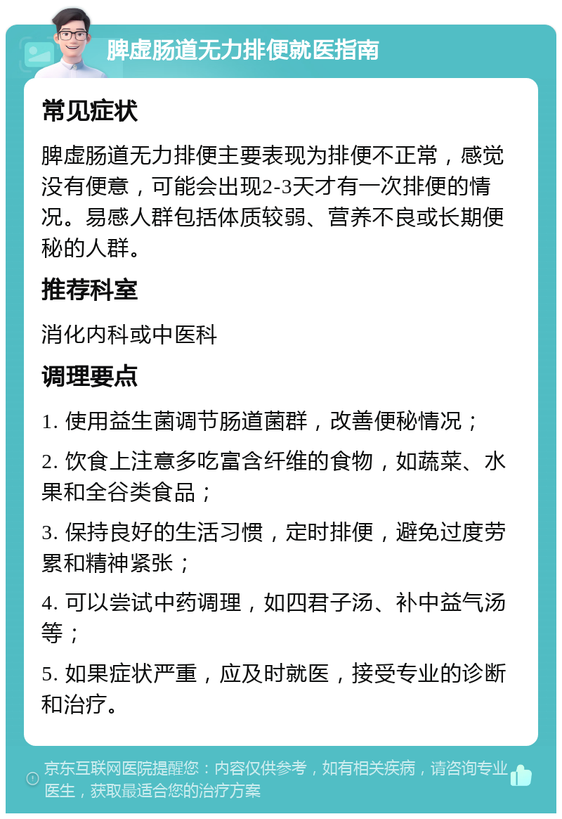 脾虚肠道无力排便就医指南 常见症状 脾虚肠道无力排便主要表现为排便不正常，感觉没有便意，可能会出现2-3天才有一次排便的情况。易感人群包括体质较弱、营养不良或长期便秘的人群。 推荐科室 消化内科或中医科 调理要点 1. 使用益生菌调节肠道菌群，改善便秘情况； 2. 饮食上注意多吃富含纤维的食物，如蔬菜、水果和全谷类食品； 3. 保持良好的生活习惯，定时排便，避免过度劳累和精神紧张； 4. 可以尝试中药调理，如四君子汤、补中益气汤等； 5. 如果症状严重，应及时就医，接受专业的诊断和治疗。