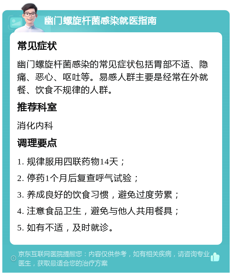 幽门螺旋杆菌感染就医指南 常见症状 幽门螺旋杆菌感染的常见症状包括胃部不适、隐痛、恶心、呕吐等。易感人群主要是经常在外就餐、饮食不规律的人群。 推荐科室 消化内科 调理要点 1. 规律服用四联药物14天； 2. 停药1个月后复查呼气试验； 3. 养成良好的饮食习惯，避免过度劳累； 4. 注意食品卫生，避免与他人共用餐具； 5. 如有不适，及时就诊。