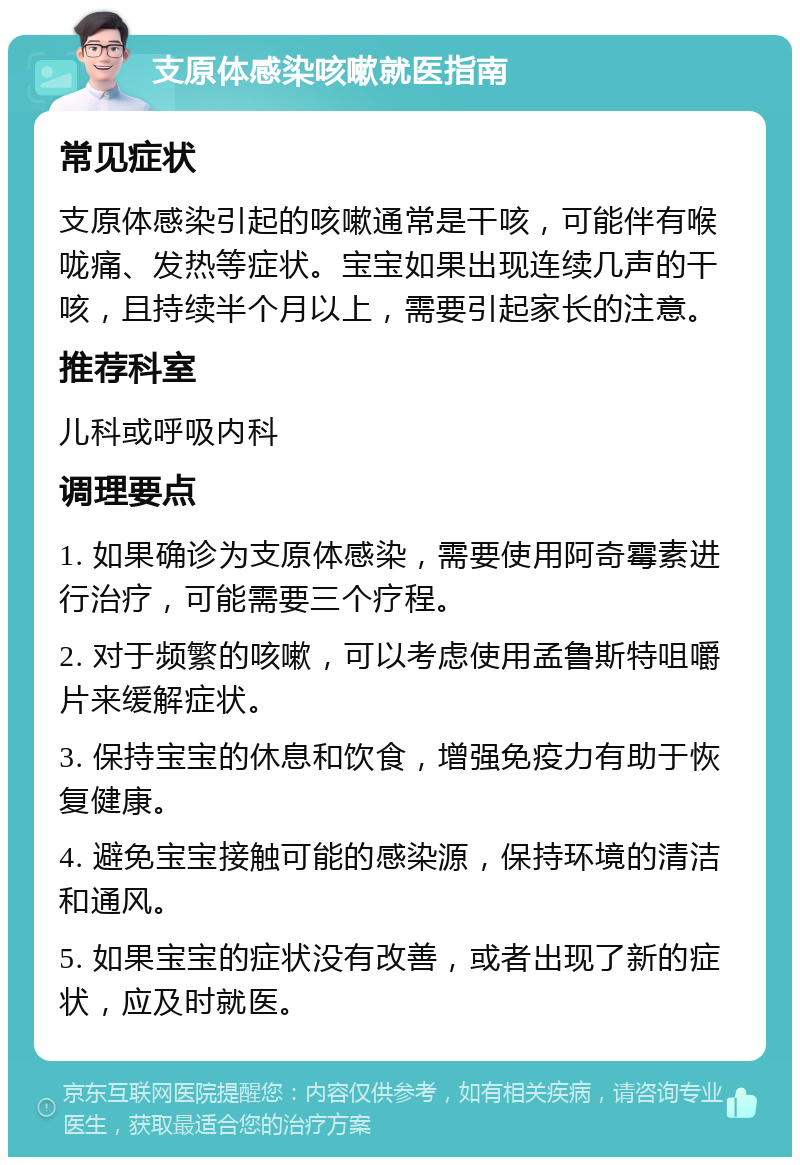 支原体感染咳嗽就医指南 常见症状 支原体感染引起的咳嗽通常是干咳，可能伴有喉咙痛、发热等症状。宝宝如果出现连续几声的干咳，且持续半个月以上，需要引起家长的注意。 推荐科室 儿科或呼吸内科 调理要点 1. 如果确诊为支原体感染，需要使用阿奇霉素进行治疗，可能需要三个疗程。 2. 对于频繁的咳嗽，可以考虑使用孟鲁斯特咀嚼片来缓解症状。 3. 保持宝宝的休息和饮食，增强免疫力有助于恢复健康。 4. 避免宝宝接触可能的感染源，保持环境的清洁和通风。 5. 如果宝宝的症状没有改善，或者出现了新的症状，应及时就医。