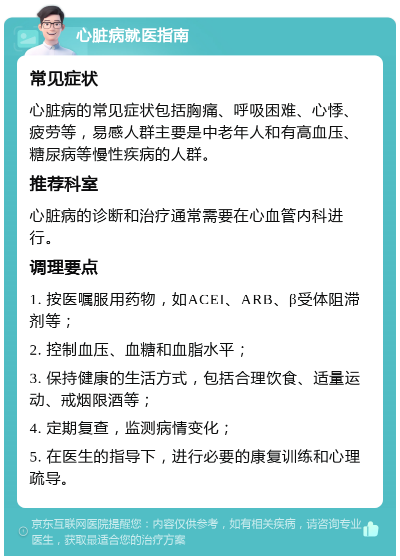 心脏病就医指南 常见症状 心脏病的常见症状包括胸痛、呼吸困难、心悸、疲劳等，易感人群主要是中老年人和有高血压、糖尿病等慢性疾病的人群。 推荐科室 心脏病的诊断和治疗通常需要在心血管内科进行。 调理要点 1. 按医嘱服用药物，如ACEI、ARB、β受体阻滞剂等； 2. 控制血压、血糖和血脂水平； 3. 保持健康的生活方式，包括合理饮食、适量运动、戒烟限酒等； 4. 定期复查，监测病情变化； 5. 在医生的指导下，进行必要的康复训练和心理疏导。