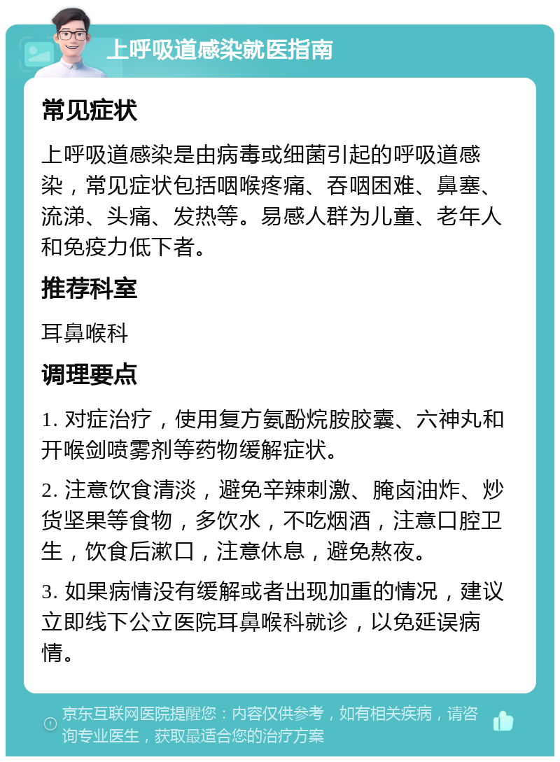 上呼吸道感染就医指南 常见症状 上呼吸道感染是由病毒或细菌引起的呼吸道感染，常见症状包括咽喉疼痛、吞咽困难、鼻塞、流涕、头痛、发热等。易感人群为儿童、老年人和免疫力低下者。 推荐科室 耳鼻喉科 调理要点 1. 对症治疗，使用复方氨酚烷胺胶囊、六神丸和开喉剑喷雾剂等药物缓解症状。 2. 注意饮食清淡，避免辛辣刺激、腌卤油炸、炒货坚果等食物，多饮水，不吃烟酒，注意口腔卫生，饮食后漱口，注意休息，避免熬夜。 3. 如果病情没有缓解或者出现加重的情况，建议立即线下公立医院耳鼻喉科就诊，以免延误病情。