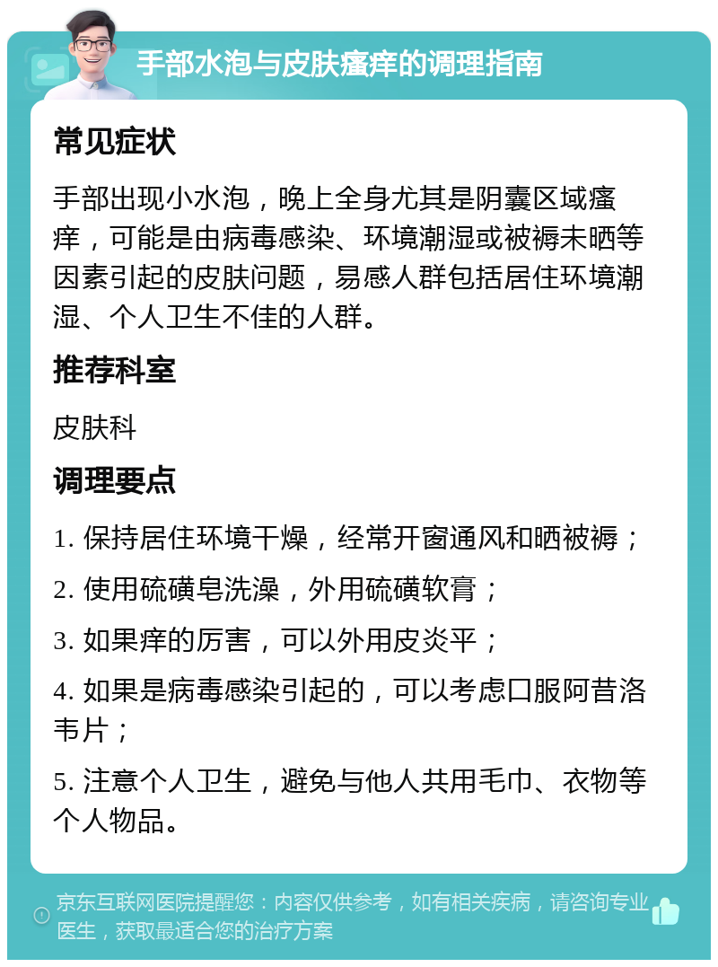 手部水泡与皮肤瘙痒的调理指南 常见症状 手部出现小水泡，晚上全身尤其是阴囊区域瘙痒，可能是由病毒感染、环境潮湿或被褥未晒等因素引起的皮肤问题，易感人群包括居住环境潮湿、个人卫生不佳的人群。 推荐科室 皮肤科 调理要点 1. 保持居住环境干燥，经常开窗通风和晒被褥； 2. 使用硫磺皂洗澡，外用硫磺软膏； 3. 如果痒的厉害，可以外用皮炎平； 4. 如果是病毒感染引起的，可以考虑口服阿昔洛韦片； 5. 注意个人卫生，避免与他人共用毛巾、衣物等个人物品。