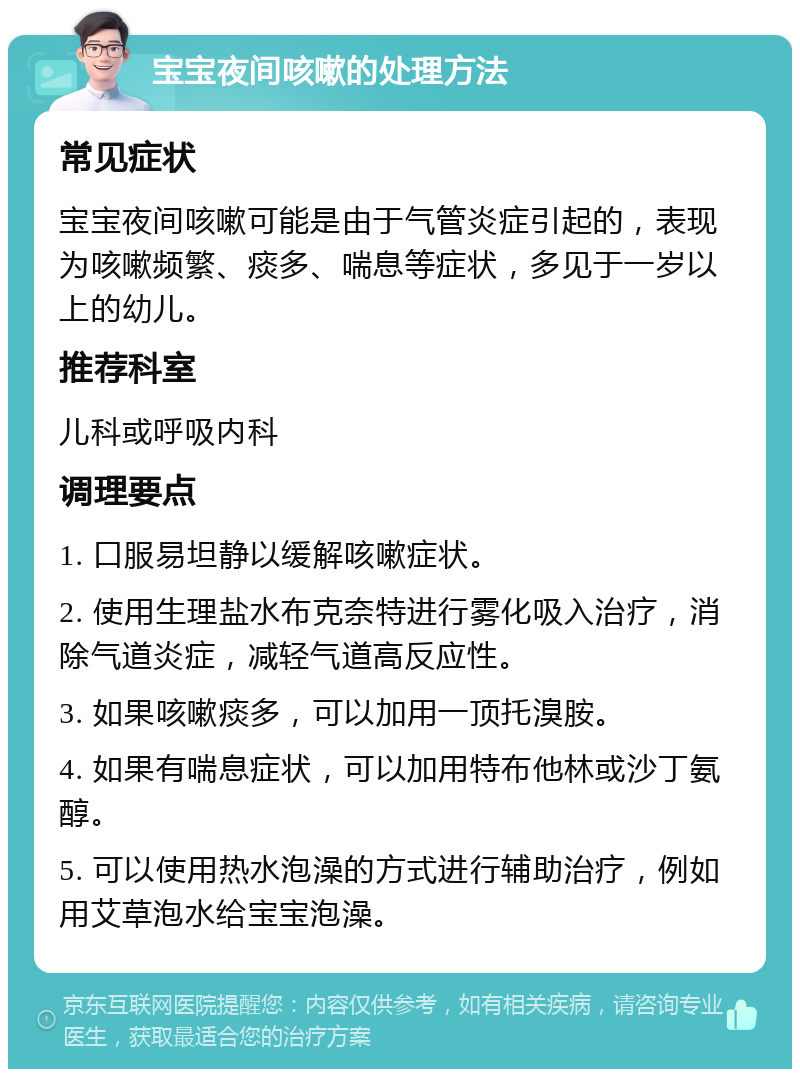 宝宝夜间咳嗽的处理方法 常见症状 宝宝夜间咳嗽可能是由于气管炎症引起的，表现为咳嗽频繁、痰多、喘息等症状，多见于一岁以上的幼儿。 推荐科室 儿科或呼吸内科 调理要点 1. 口服易坦静以缓解咳嗽症状。 2. 使用生理盐水布克奈特进行雾化吸入治疗，消除气道炎症，减轻气道高反应性。 3. 如果咳嗽痰多，可以加用一顶托溴胺。 4. 如果有喘息症状，可以加用特布他林或沙丁氨醇。 5. 可以使用热水泡澡的方式进行辅助治疗，例如用艾草泡水给宝宝泡澡。