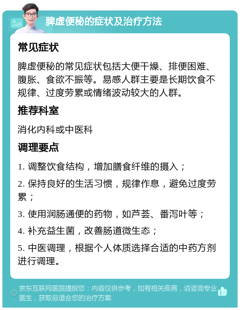 脾虚便秘的症状及治疗方法 常见症状 脾虚便秘的常见症状包括大便干燥、排便困难、腹胀、食欲不振等。易感人群主要是长期饮食不规律、过度劳累或情绪波动较大的人群。 推荐科室 消化内科或中医科 调理要点 1. 调整饮食结构，增加膳食纤维的摄入； 2. 保持良好的生活习惯，规律作息，避免过度劳累； 3. 使用润肠通便的药物，如芦荟、番泻叶等； 4. 补充益生菌，改善肠道微生态； 5. 中医调理，根据个人体质选择合适的中药方剂进行调理。