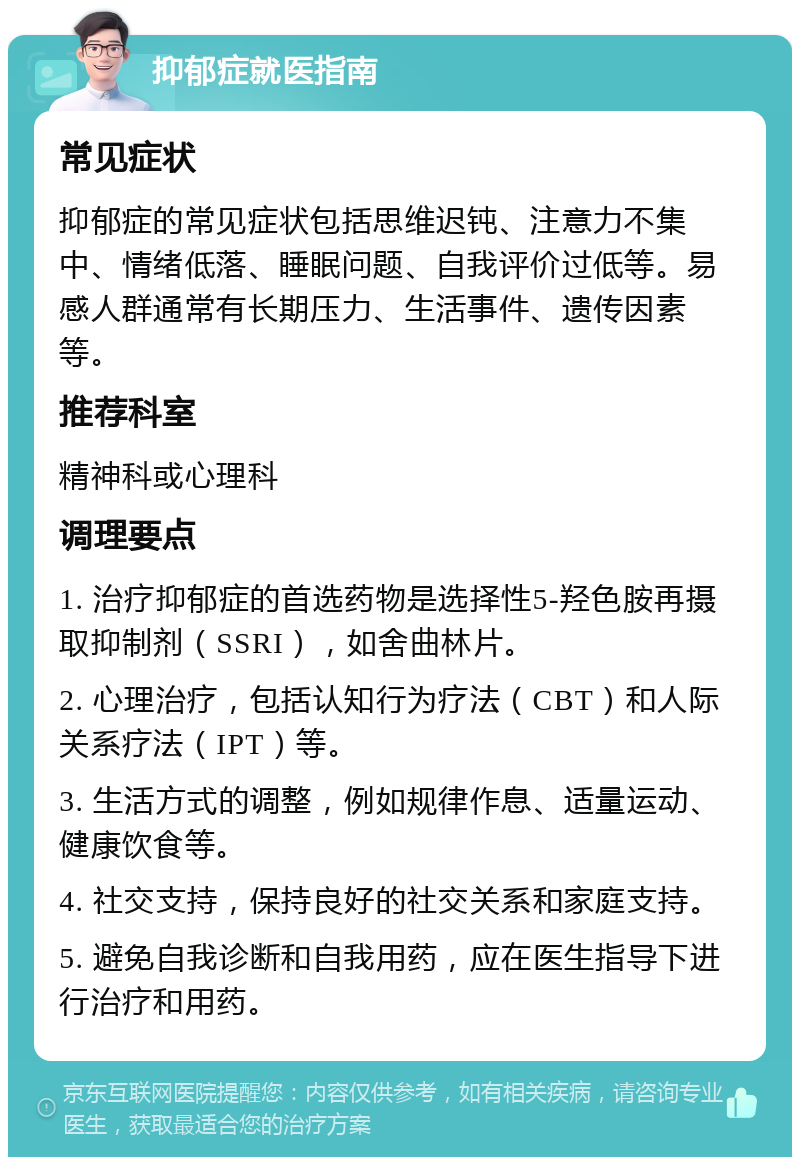 抑郁症就医指南 常见症状 抑郁症的常见症状包括思维迟钝、注意力不集中、情绪低落、睡眠问题、自我评价过低等。易感人群通常有长期压力、生活事件、遗传因素等。 推荐科室 精神科或心理科 调理要点 1. 治疗抑郁症的首选药物是选择性5-羟色胺再摄取抑制剂（SSRI），如舍曲林片。 2. 心理治疗，包括认知行为疗法（CBT）和人际关系疗法（IPT）等。 3. 生活方式的调整，例如规律作息、适量运动、健康饮食等。 4. 社交支持，保持良好的社交关系和家庭支持。 5. 避免自我诊断和自我用药，应在医生指导下进行治疗和用药。