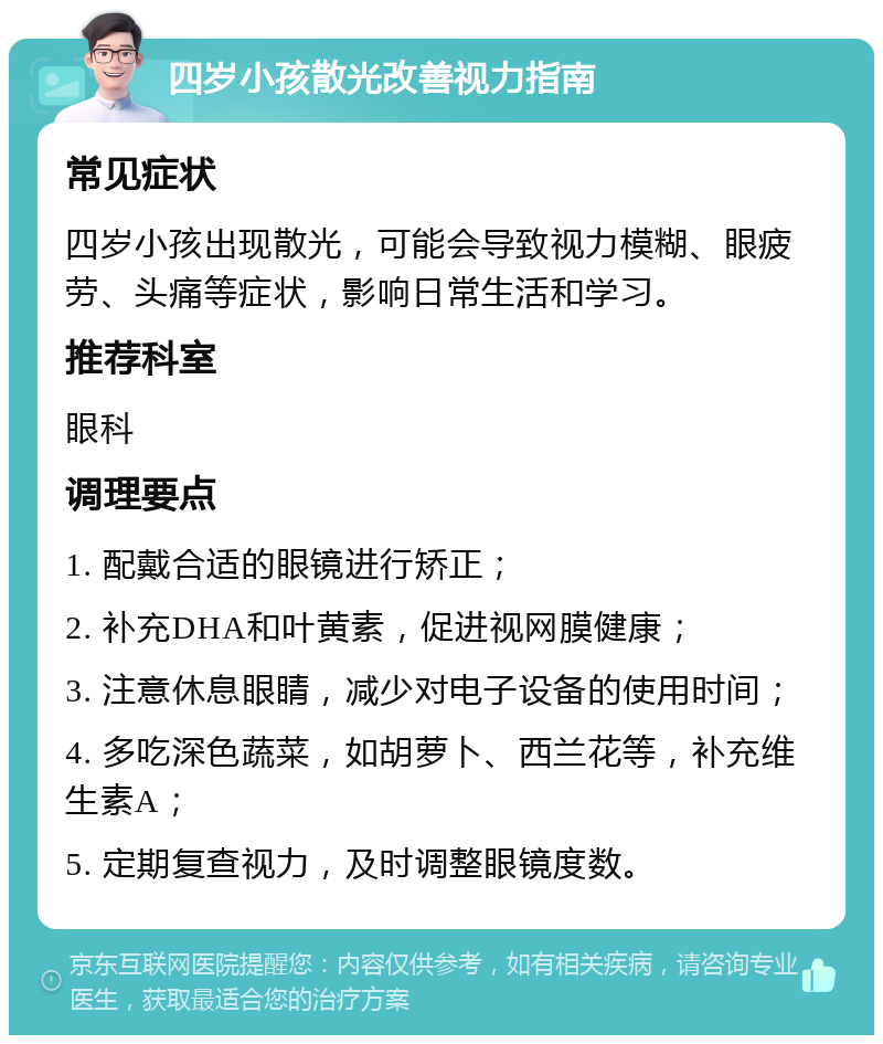 四岁小孩散光改善视力指南 常见症状 四岁小孩出现散光，可能会导致视力模糊、眼疲劳、头痛等症状，影响日常生活和学习。 推荐科室 眼科 调理要点 1. 配戴合适的眼镜进行矫正； 2. 补充DHA和叶黄素，促进视网膜健康； 3. 注意休息眼睛，减少对电子设备的使用时间； 4. 多吃深色蔬菜，如胡萝卜、西兰花等，补充维生素A； 5. 定期复查视力，及时调整眼镜度数。