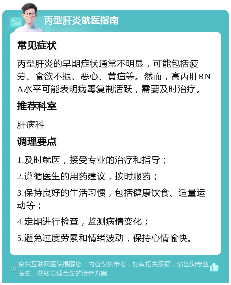 丙型肝炎就医指南 常见症状 丙型肝炎的早期症状通常不明显，可能包括疲劳、食欲不振、恶心、黄疸等。然而，高丙肝RNA水平可能表明病毒复制活跃，需要及时治疗。 推荐科室 肝病科 调理要点 1.及时就医，接受专业的治疗和指导； 2.遵循医生的用药建议，按时服药； 3.保持良好的生活习惯，包括健康饮食、适量运动等； 4.定期进行检查，监测病情变化； 5.避免过度劳累和情绪波动，保持心情愉快。