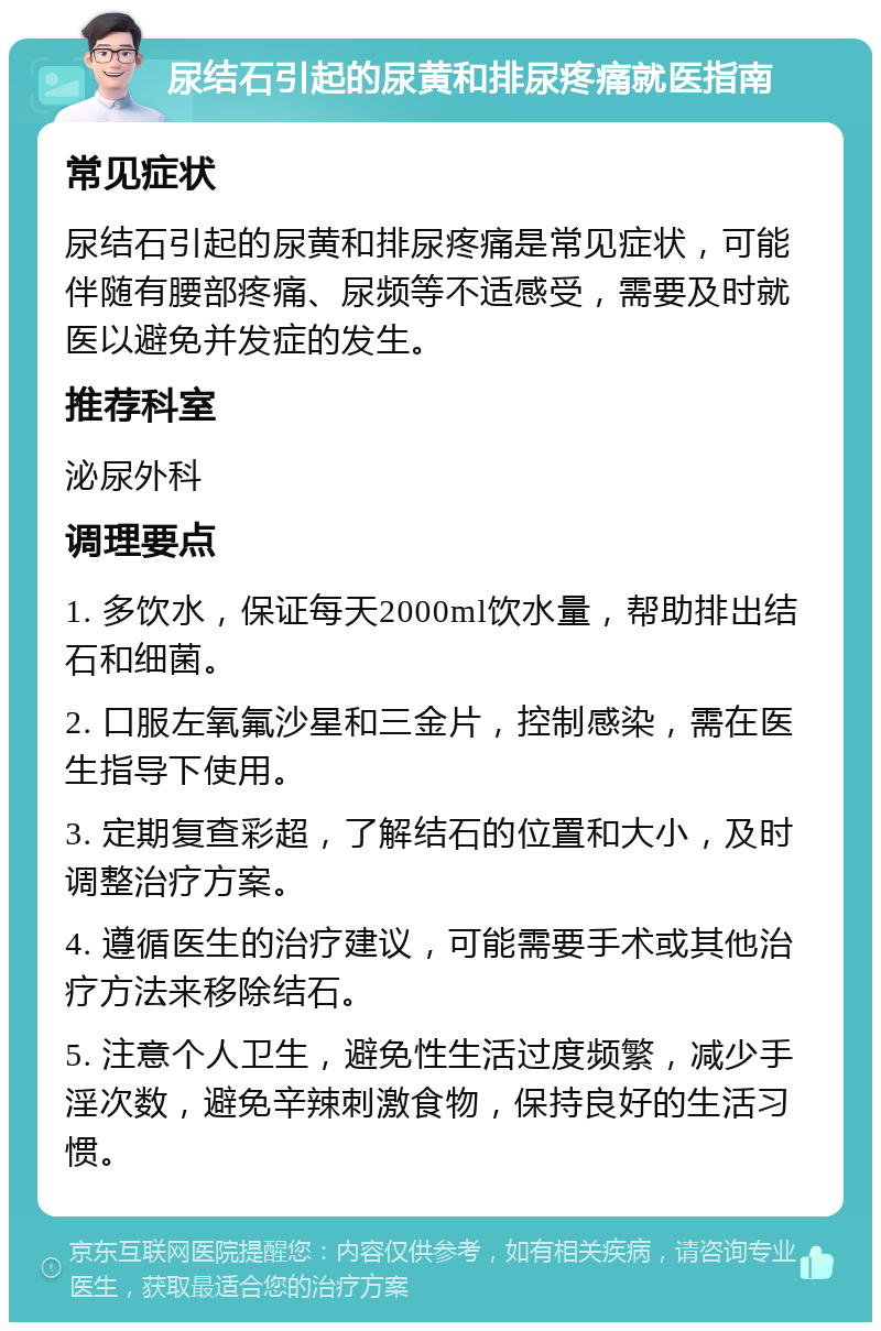 尿结石引起的尿黄和排尿疼痛就医指南 常见症状 尿结石引起的尿黄和排尿疼痛是常见症状，可能伴随有腰部疼痛、尿频等不适感受，需要及时就医以避免并发症的发生。 推荐科室 泌尿外科 调理要点 1. 多饮水，保证每天2000ml饮水量，帮助排出结石和细菌。 2. 口服左氧氟沙星和三金片，控制感染，需在医生指导下使用。 3. 定期复查彩超，了解结石的位置和大小，及时调整治疗方案。 4. 遵循医生的治疗建议，可能需要手术或其他治疗方法来移除结石。 5. 注意个人卫生，避免性生活过度频繁，减少手淫次数，避免辛辣刺激食物，保持良好的生活习惯。