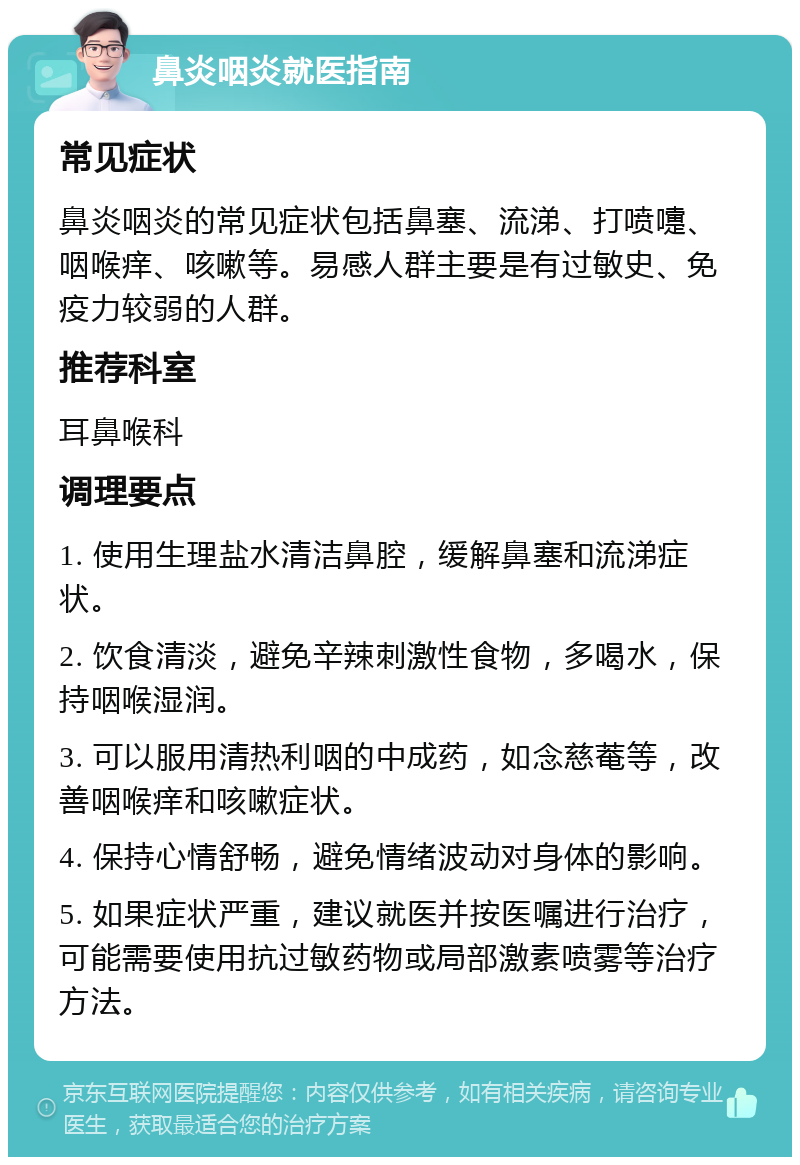 鼻炎咽炎就医指南 常见症状 鼻炎咽炎的常见症状包括鼻塞、流涕、打喷嚏、咽喉痒、咳嗽等。易感人群主要是有过敏史、免疫力较弱的人群。 推荐科室 耳鼻喉科 调理要点 1. 使用生理盐水清洁鼻腔，缓解鼻塞和流涕症状。 2. 饮食清淡，避免辛辣刺激性食物，多喝水，保持咽喉湿润。 3. 可以服用清热利咽的中成药，如念慈菴等，改善咽喉痒和咳嗽症状。 4. 保持心情舒畅，避免情绪波动对身体的影响。 5. 如果症状严重，建议就医并按医嘱进行治疗，可能需要使用抗过敏药物或局部激素喷雾等治疗方法。