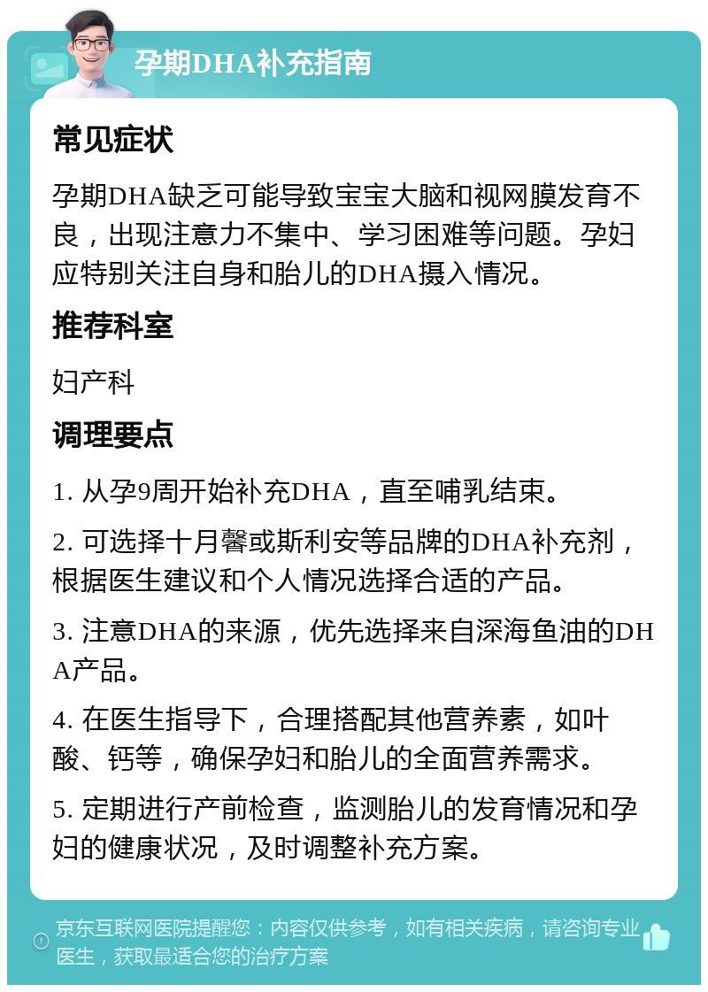 孕期DHA补充指南 常见症状 孕期DHA缺乏可能导致宝宝大脑和视网膜发育不良，出现注意力不集中、学习困难等问题。孕妇应特别关注自身和胎儿的DHA摄入情况。 推荐科室 妇产科 调理要点 1. 从孕9周开始补充DHA，直至哺乳结束。 2. 可选择十月馨或斯利安等品牌的DHA补充剂，根据医生建议和个人情况选择合适的产品。 3. 注意DHA的来源，优先选择来自深海鱼油的DHA产品。 4. 在医生指导下，合理搭配其他营养素，如叶酸、钙等，确保孕妇和胎儿的全面营养需求。 5. 定期进行产前检查，监测胎儿的发育情况和孕妇的健康状况，及时调整补充方案。