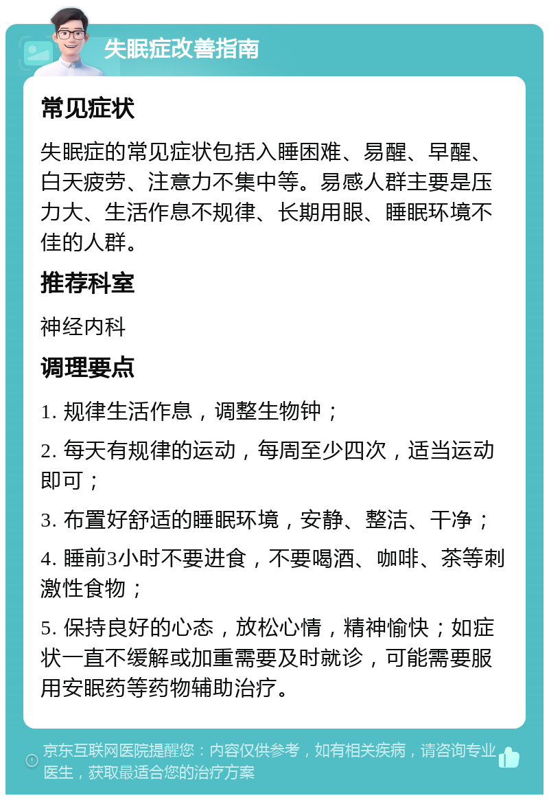 失眠症改善指南 常见症状 失眠症的常见症状包括入睡困难、易醒、早醒、白天疲劳、注意力不集中等。易感人群主要是压力大、生活作息不规律、长期用眼、睡眠环境不佳的人群。 推荐科室 神经内科 调理要点 1. 规律生活作息，调整生物钟； 2. 每天有规律的运动，每周至少四次，适当运动即可； 3. 布置好舒适的睡眠环境，安静、整洁、干净； 4. 睡前3小时不要进食，不要喝酒、咖啡、茶等刺激性食物； 5. 保持良好的心态，放松心情，精神愉快；如症状一直不缓解或加重需要及时就诊，可能需要服用安眠药等药物辅助治疗。