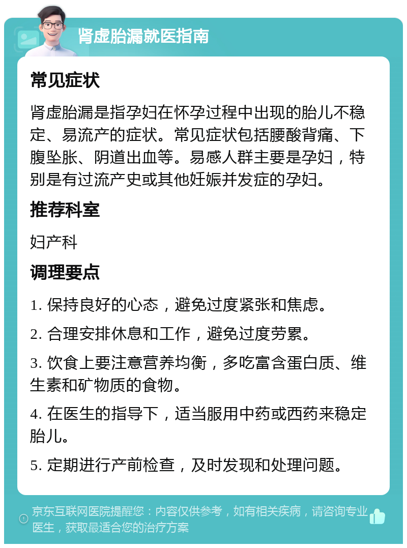 肾虚胎漏就医指南 常见症状 肾虚胎漏是指孕妇在怀孕过程中出现的胎儿不稳定、易流产的症状。常见症状包括腰酸背痛、下腹坠胀、阴道出血等。易感人群主要是孕妇，特别是有过流产史或其他妊娠并发症的孕妇。 推荐科室 妇产科 调理要点 1. 保持良好的心态，避免过度紧张和焦虑。 2. 合理安排休息和工作，避免过度劳累。 3. 饮食上要注意营养均衡，多吃富含蛋白质、维生素和矿物质的食物。 4. 在医生的指导下，适当服用中药或西药来稳定胎儿。 5. 定期进行产前检查，及时发现和处理问题。