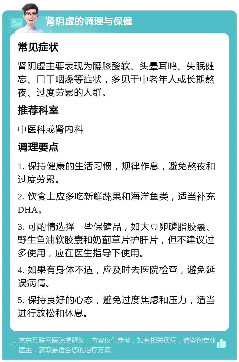 肾阴虚的调理与保健 常见症状 肾阴虚主要表现为腰膝酸软、头晕耳鸣、失眠健忘、口干咽燥等症状，多见于中老年人或长期熬夜、过度劳累的人群。 推荐科室 中医科或肾内科 调理要点 1. 保持健康的生活习惯，规律作息，避免熬夜和过度劳累。 2. 饮食上应多吃新鲜蔬果和海洋鱼类，适当补充DHA。 3. 可酌情选择一些保健品，如大豆卵磷脂胶囊、野生鱼油软胶囊和奶蓟草片护肝片，但不建议过多使用，应在医生指导下使用。 4. 如果有身体不适，应及时去医院检查，避免延误病情。 5. 保持良好的心态，避免过度焦虑和压力，适当进行放松和休息。