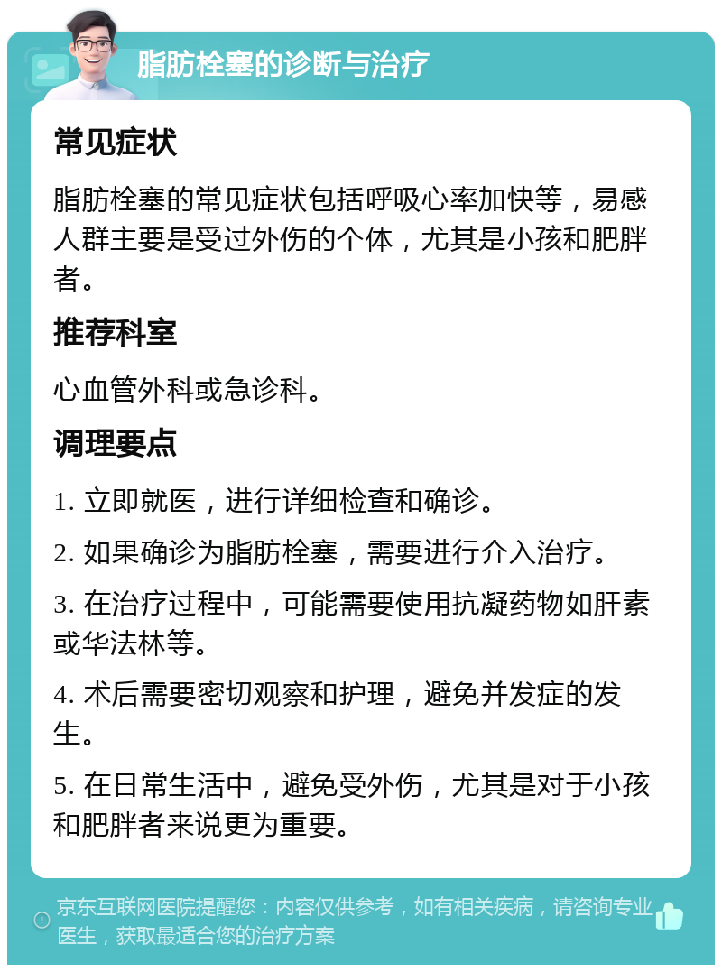 脂肪栓塞的诊断与治疗 常见症状 脂肪栓塞的常见症状包括呼吸心率加快等，易感人群主要是受过外伤的个体，尤其是小孩和肥胖者。 推荐科室 心血管外科或急诊科。 调理要点 1. 立即就医，进行详细检查和确诊。 2. 如果确诊为脂肪栓塞，需要进行介入治疗。 3. 在治疗过程中，可能需要使用抗凝药物如肝素或华法林等。 4. 术后需要密切观察和护理，避免并发症的发生。 5. 在日常生活中，避免受外伤，尤其是对于小孩和肥胖者来说更为重要。