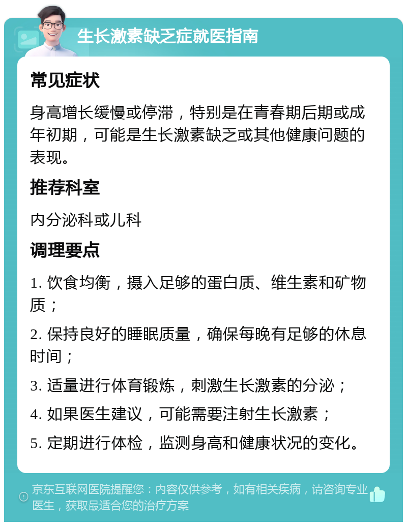 生长激素缺乏症就医指南 常见症状 身高增长缓慢或停滞，特别是在青春期后期或成年初期，可能是生长激素缺乏或其他健康问题的表现。 推荐科室 内分泌科或儿科 调理要点 1. 饮食均衡，摄入足够的蛋白质、维生素和矿物质； 2. 保持良好的睡眠质量，确保每晚有足够的休息时间； 3. 适量进行体育锻炼，刺激生长激素的分泌； 4. 如果医生建议，可能需要注射生长激素； 5. 定期进行体检，监测身高和健康状况的变化。