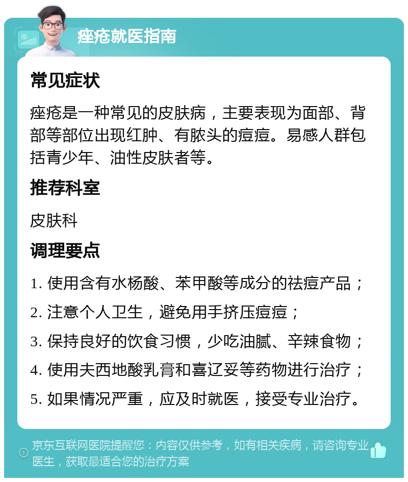 痤疮就医指南 常见症状 痤疮是一种常见的皮肤病，主要表现为面部、背部等部位出现红肿、有脓头的痘痘。易感人群包括青少年、油性皮肤者等。 推荐科室 皮肤科 调理要点 1. 使用含有水杨酸、苯甲酸等成分的祛痘产品； 2. 注意个人卫生，避免用手挤压痘痘； 3. 保持良好的饮食习惯，少吃油腻、辛辣食物； 4. 使用夫西地酸乳膏和喜辽妥等药物进行治疗； 5. 如果情况严重，应及时就医，接受专业治疗。