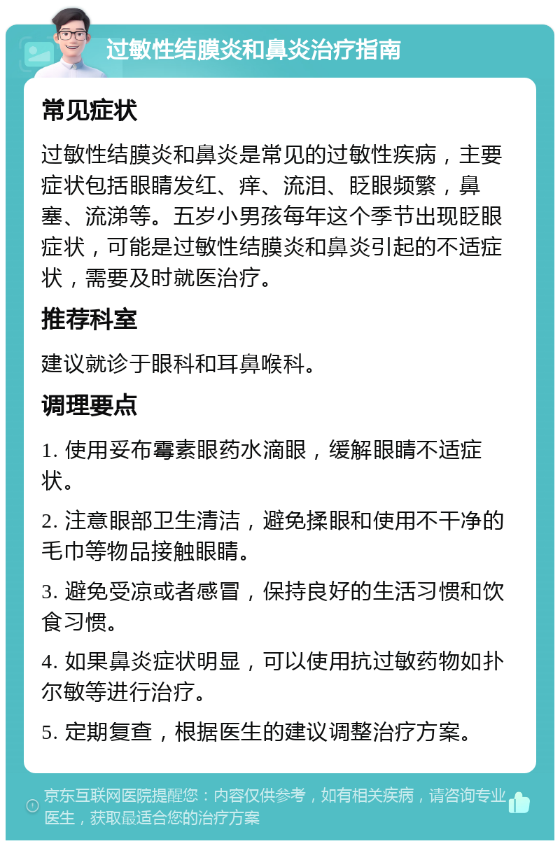 过敏性结膜炎和鼻炎治疗指南 常见症状 过敏性结膜炎和鼻炎是常见的过敏性疾病，主要症状包括眼睛发红、痒、流泪、眨眼频繁，鼻塞、流涕等。五岁小男孩每年这个季节出现眨眼症状，可能是过敏性结膜炎和鼻炎引起的不适症状，需要及时就医治疗。 推荐科室 建议就诊于眼科和耳鼻喉科。 调理要点 1. 使用妥布霉素眼药水滴眼，缓解眼睛不适症状。 2. 注意眼部卫生清洁，避免揉眼和使用不干净的毛巾等物品接触眼睛。 3. 避免受凉或者感冒，保持良好的生活习惯和饮食习惯。 4. 如果鼻炎症状明显，可以使用抗过敏药物如扑尔敏等进行治疗。 5. 定期复查，根据医生的建议调整治疗方案。