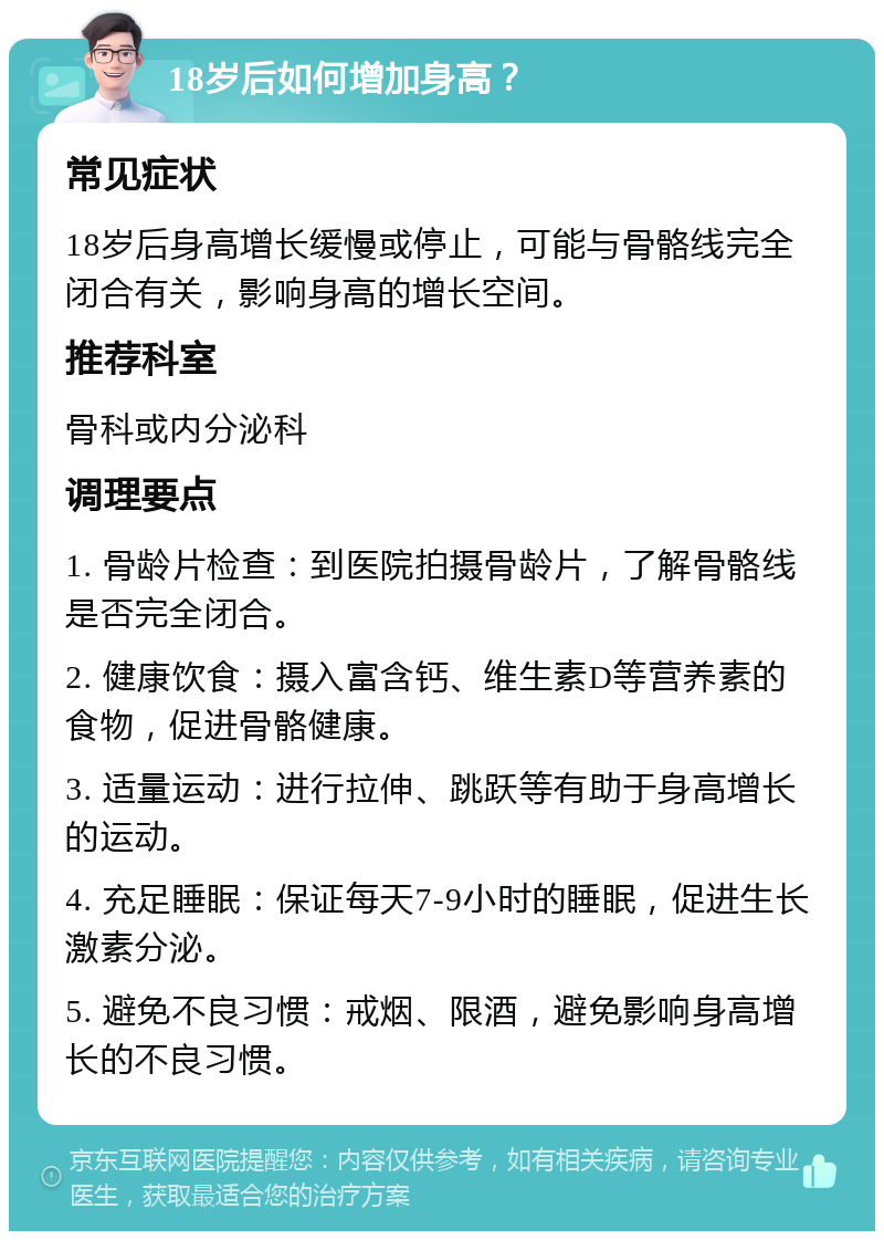 18岁后如何增加身高？ 常见症状 18岁后身高增长缓慢或停止，可能与骨骼线完全闭合有关，影响身高的增长空间。 推荐科室 骨科或内分泌科 调理要点 1. 骨龄片检查：到医院拍摄骨龄片，了解骨骼线是否完全闭合。 2. 健康饮食：摄入富含钙、维生素D等营养素的食物，促进骨骼健康。 3. 适量运动：进行拉伸、跳跃等有助于身高增长的运动。 4. 充足睡眠：保证每天7-9小时的睡眠，促进生长激素分泌。 5. 避免不良习惯：戒烟、限酒，避免影响身高增长的不良习惯。