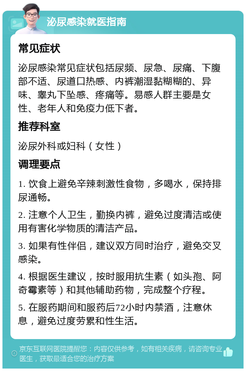 泌尿感染就医指南 常见症状 泌尿感染常见症状包括尿频、尿急、尿痛、下腹部不适、尿道口热感、内裤潮湿黏糊糊的、异味、睾丸下坠感、疼痛等。易感人群主要是女性、老年人和免疫力低下者。 推荐科室 泌尿外科或妇科（女性） 调理要点 1. 饮食上避免辛辣刺激性食物，多喝水，保持排尿通畅。 2. 注意个人卫生，勤换内裤，避免过度清洁或使用有害化学物质的清洁产品。 3. 如果有性伴侣，建议双方同时治疗，避免交叉感染。 4. 根据医生建议，按时服用抗生素（如头孢、阿奇霉素等）和其他辅助药物，完成整个疗程。 5. 在服药期间和服药后72小时内禁酒，注意休息，避免过度劳累和性生活。