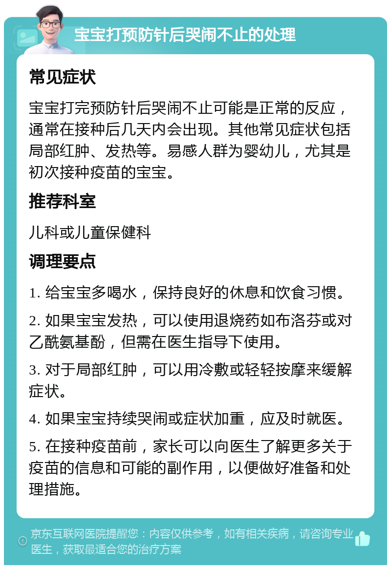 宝宝打预防针后哭闹不止的处理 常见症状 宝宝打完预防针后哭闹不止可能是正常的反应，通常在接种后几天内会出现。其他常见症状包括局部红肿、发热等。易感人群为婴幼儿，尤其是初次接种疫苗的宝宝。 推荐科室 儿科或儿童保健科 调理要点 1. 给宝宝多喝水，保持良好的休息和饮食习惯。 2. 如果宝宝发热，可以使用退烧药如布洛芬或对乙酰氨基酚，但需在医生指导下使用。 3. 对于局部红肿，可以用冷敷或轻轻按摩来缓解症状。 4. 如果宝宝持续哭闹或症状加重，应及时就医。 5. 在接种疫苗前，家长可以向医生了解更多关于疫苗的信息和可能的副作用，以便做好准备和处理措施。