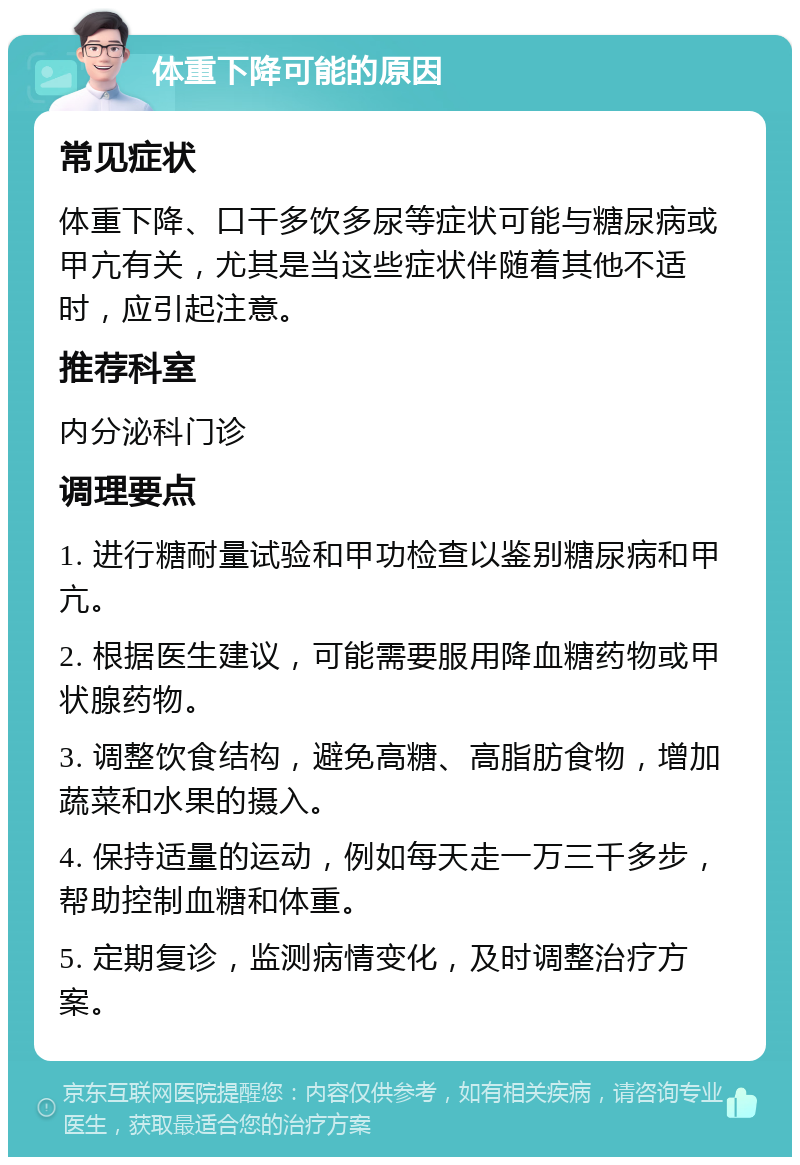 体重下降可能的原因 常见症状 体重下降、口干多饮多尿等症状可能与糖尿病或甲亢有关，尤其是当这些症状伴随着其他不适时，应引起注意。 推荐科室 内分泌科门诊 调理要点 1. 进行糖耐量试验和甲功检查以鉴别糖尿病和甲亢。 2. 根据医生建议，可能需要服用降血糖药物或甲状腺药物。 3. 调整饮食结构，避免高糖、高脂肪食物，增加蔬菜和水果的摄入。 4. 保持适量的运动，例如每天走一万三千多步，帮助控制血糖和体重。 5. 定期复诊，监测病情变化，及时调整治疗方案。