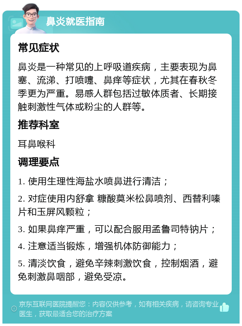 鼻炎就医指南 常见症状 鼻炎是一种常见的上呼吸道疾病，主要表现为鼻塞、流涕、打喷嚏、鼻痒等症状，尤其在春秋冬季更为严重。易感人群包括过敏体质者、长期接触刺激性气体或粉尘的人群等。 推荐科室 耳鼻喉科 调理要点 1. 使用生理性海盐水喷鼻进行清洁； 2. 对症使用内舒拿 糠酸莫米松鼻喷剂、西替利嗪片和玉屏风颗粒； 3. 如果鼻痒严重，可以配合服用孟鲁司特钠片； 4. 注意适当锻炼，增强机体防御能力； 5. 清淡饮食，避免辛辣刺激饮食，控制烟酒，避免刺激鼻咽部，避免受凉。