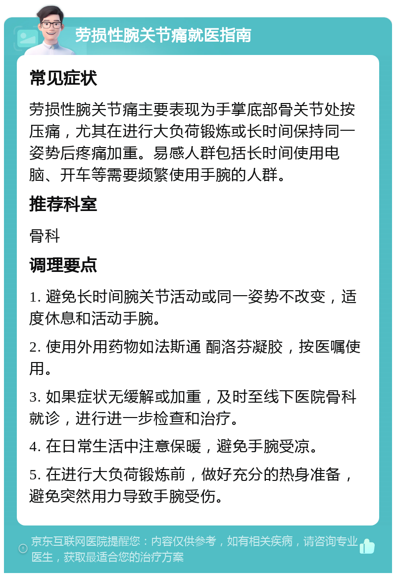 劳损性腕关节痛就医指南 常见症状 劳损性腕关节痛主要表现为手掌底部骨关节处按压痛，尤其在进行大负荷锻炼或长时间保持同一姿势后疼痛加重。易感人群包括长时间使用电脑、开车等需要频繁使用手腕的人群。 推荐科室 骨科 调理要点 1. 避免长时间腕关节活动或同一姿势不改变，适度休息和活动手腕。 2. 使用外用药物如法斯通 酮洛芬凝胶，按医嘱使用。 3. 如果症状无缓解或加重，及时至线下医院骨科就诊，进行进一步检查和治疗。 4. 在日常生活中注意保暖，避免手腕受凉。 5. 在进行大负荷锻炼前，做好充分的热身准备，避免突然用力导致手腕受伤。