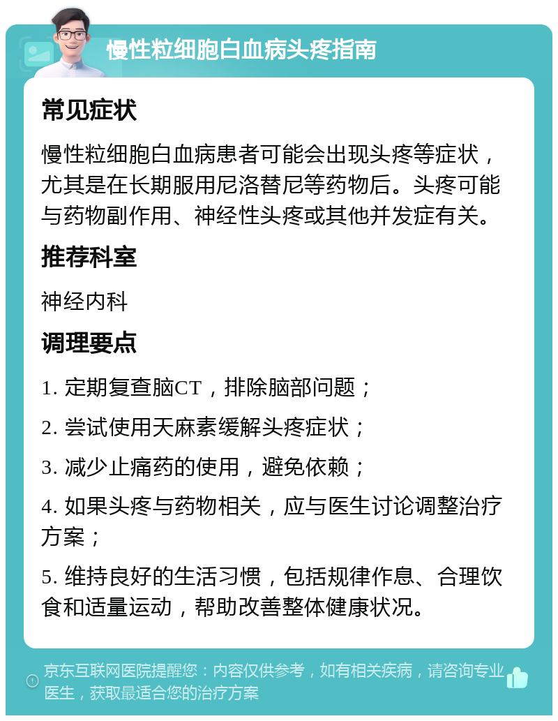 慢性粒细胞白血病头疼指南 常见症状 慢性粒细胞白血病患者可能会出现头疼等症状，尤其是在长期服用尼洛替尼等药物后。头疼可能与药物副作用、神经性头疼或其他并发症有关。 推荐科室 神经内科 调理要点 1. 定期复查脑CT，排除脑部问题； 2. 尝试使用天麻素缓解头疼症状； 3. 减少止痛药的使用，避免依赖； 4. 如果头疼与药物相关，应与医生讨论调整治疗方案； 5. 维持良好的生活习惯，包括规律作息、合理饮食和适量运动，帮助改善整体健康状况。