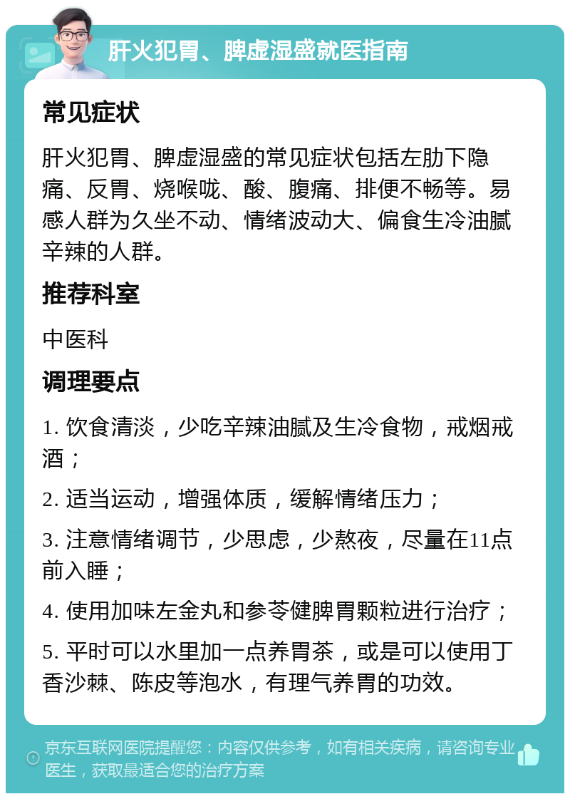 肝火犯胃、脾虚湿盛就医指南 常见症状 肝火犯胃、脾虚湿盛的常见症状包括左肋下隐痛、反胃、烧喉咙、酸、腹痛、排便不畅等。易感人群为久坐不动、情绪波动大、偏食生冷油腻辛辣的人群。 推荐科室 中医科 调理要点 1. 饮食清淡，少吃辛辣油腻及生冷食物，戒烟戒酒； 2. 适当运动，增强体质，缓解情绪压力； 3. 注意情绪调节，少思虑，少熬夜，尽量在11点前入睡； 4. 使用加味左金丸和参苓健脾胃颗粒进行治疗； 5. 平时可以水里加一点养胃茶，或是可以使用丁香沙棘、陈皮等泡水，有理气养胃的功效。