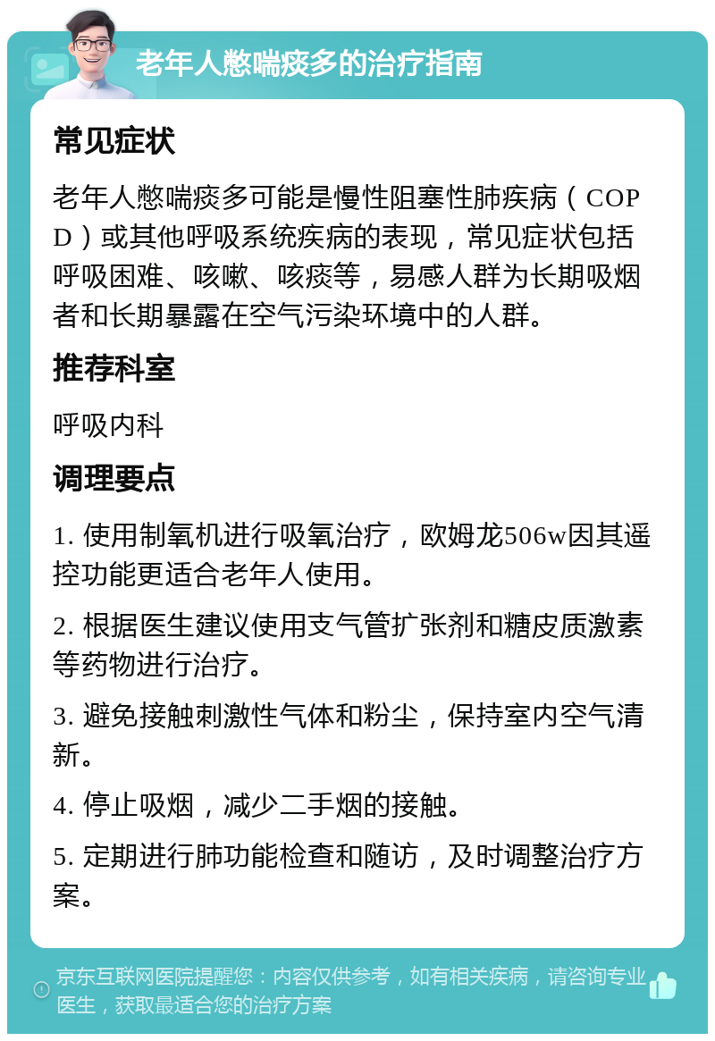 老年人憋喘痰多的治疗指南 常见症状 老年人憋喘痰多可能是慢性阻塞性肺疾病（COPD）或其他呼吸系统疾病的表现，常见症状包括呼吸困难、咳嗽、咳痰等，易感人群为长期吸烟者和长期暴露在空气污染环境中的人群。 推荐科室 呼吸内科 调理要点 1. 使用制氧机进行吸氧治疗，欧姆龙506w因其遥控功能更适合老年人使用。 2. 根据医生建议使用支气管扩张剂和糖皮质激素等药物进行治疗。 3. 避免接触刺激性气体和粉尘，保持室内空气清新。 4. 停止吸烟，减少二手烟的接触。 5. 定期进行肺功能检查和随访，及时调整治疗方案。