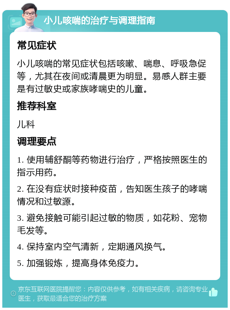 小儿咳喘的治疗与调理指南 常见症状 小儿咳喘的常见症状包括咳嗽、喘息、呼吸急促等，尤其在夜间或清晨更为明显。易感人群主要是有过敏史或家族哮喘史的儿童。 推荐科室 儿科 调理要点 1. 使用辅舒酮等药物进行治疗，严格按照医生的指示用药。 2. 在没有症状时接种疫苗，告知医生孩子的哮喘情况和过敏源。 3. 避免接触可能引起过敏的物质，如花粉、宠物毛发等。 4. 保持室内空气清新，定期通风换气。 5. 加强锻炼，提高身体免疫力。