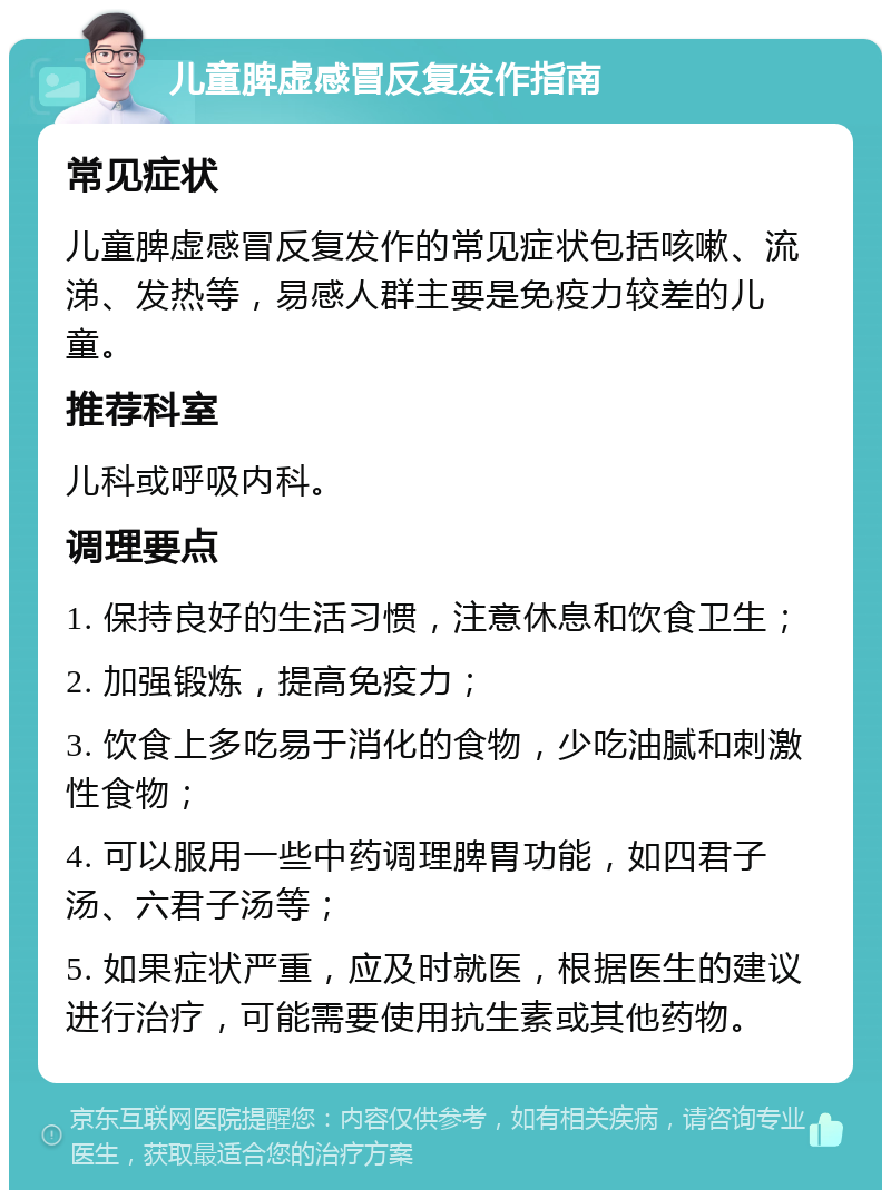 儿童脾虚感冒反复发作指南 常见症状 儿童脾虚感冒反复发作的常见症状包括咳嗽、流涕、发热等，易感人群主要是免疫力较差的儿童。 推荐科室 儿科或呼吸内科。 调理要点 1. 保持良好的生活习惯，注意休息和饮食卫生； 2. 加强锻炼，提高免疫力； 3. 饮食上多吃易于消化的食物，少吃油腻和刺激性食物； 4. 可以服用一些中药调理脾胃功能，如四君子汤、六君子汤等； 5. 如果症状严重，应及时就医，根据医生的建议进行治疗，可能需要使用抗生素或其他药物。